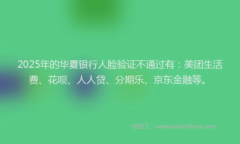 2025年的华夏银行人脸验证不通过有：美团生活费、花呗、人人贷、分期乐、京东金融等。