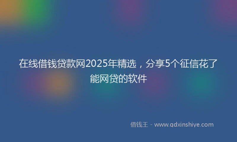 在线借钱贷款网2025年精选，分享5个征信花了能网贷的软件