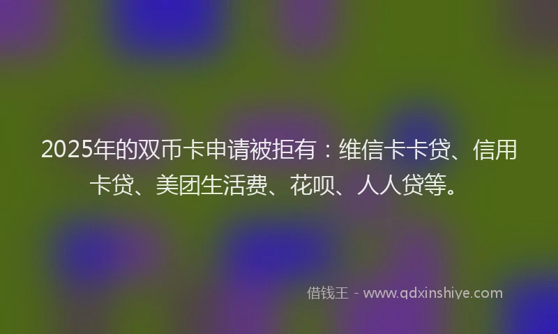 2025年的双币卡申请被拒有：维信卡卡贷、信用卡贷、美团生活费、花呗、人人贷等。