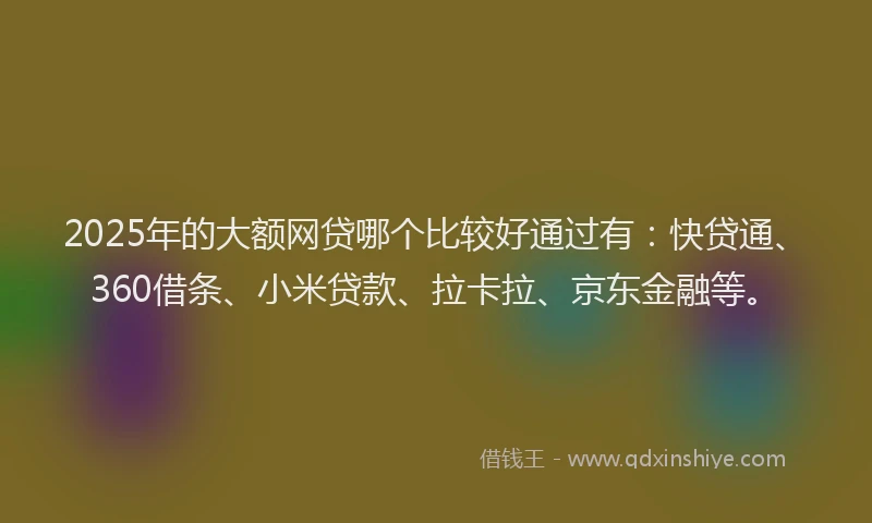 2025年的大额网贷哪个比较好通过有：快贷通、360借条、小米贷款、拉卡拉、京东金融等。