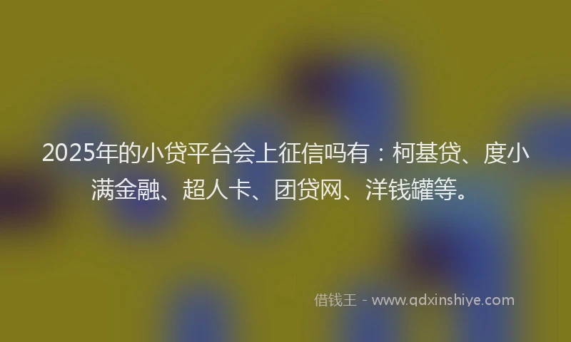 2025年的小贷平台会上征信吗有：柯基贷、度小满金融、超人卡、团贷网、洋钱罐等。