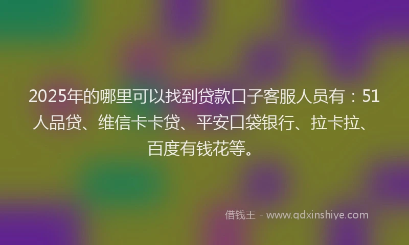 2025年的哪里可以找到贷款口子客服人员有：51人品贷、维信卡卡贷、平安口袋银行、拉卡拉、百度有钱花等。