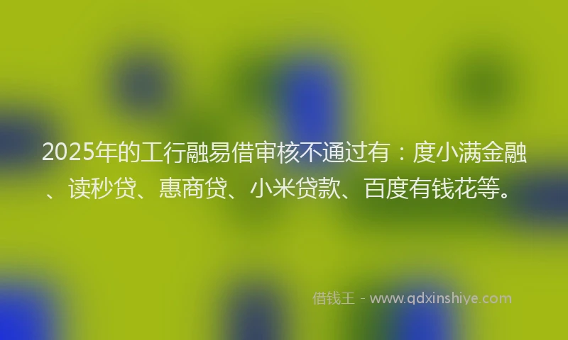2025年的工行融易借审核不通过有：度小满金融、读秒贷、惠商贷、小米贷款、百度有钱花等。