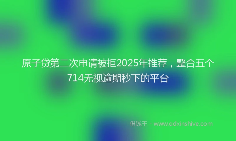 原子贷第二次申请被拒2025年推荐，整合五个714无视逾期秒下的平台