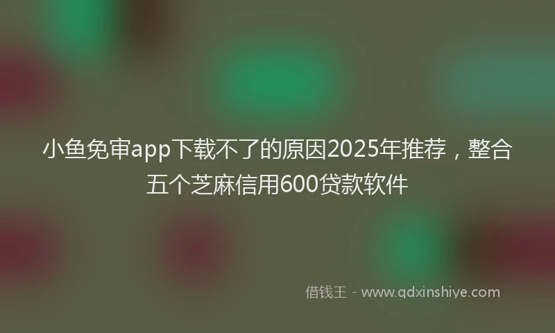 小鱼免审app下载不了的原因2025年推荐，整合五个芝麻信用600贷款软件