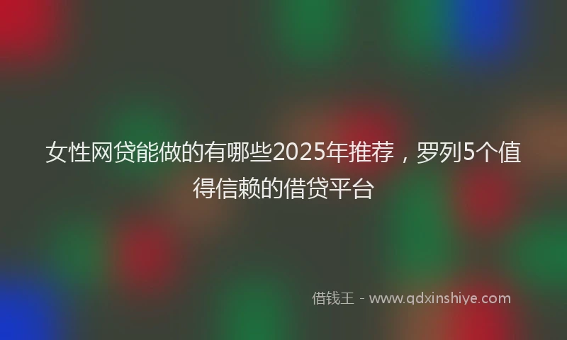 女性网贷能做的有哪些2025年推荐，罗列5个值得信赖的借贷平台
