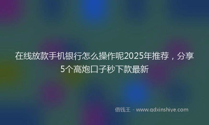 在线放款手机银行怎么操作呢2025年推荐，分享5个高炮口子秒下款最新