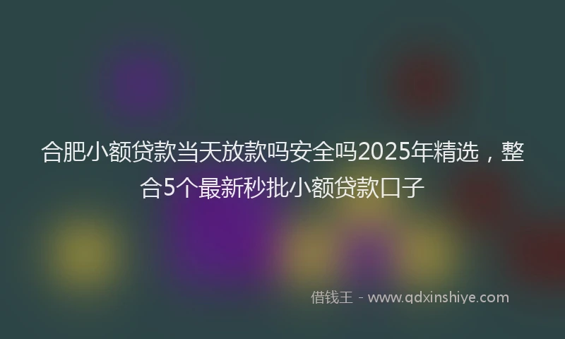 合肥小额贷款当天放款吗安全吗2025年精选，整合5个最新秒批小额贷款口子