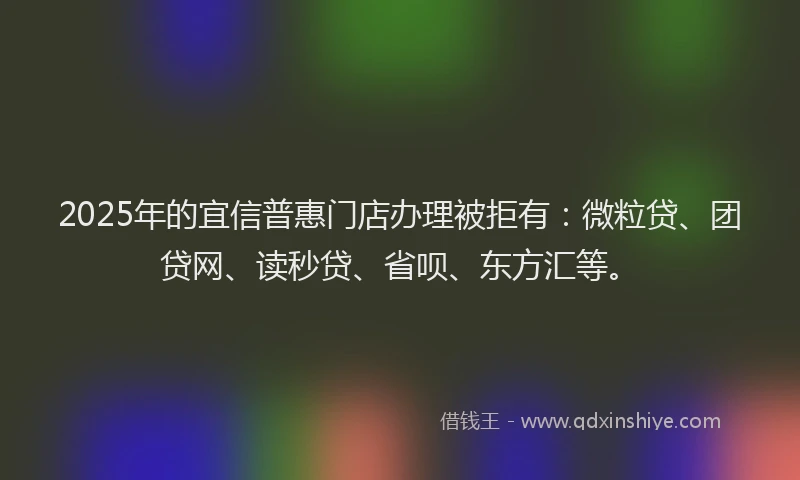 2025年的宜信普惠门店办理被拒有：微粒贷、团贷网、读秒贷、省呗、东方汇等。