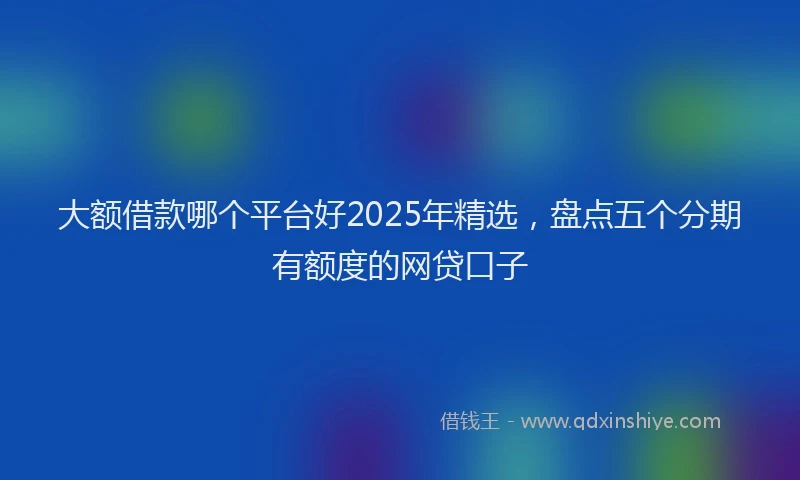 大额借款哪个平台好2025年精选，盘点五个分期有额度的网贷口子