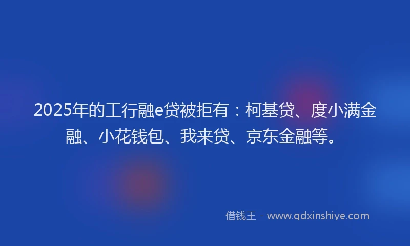 2025年的工行融e贷被拒有：柯基贷、度小满金融、小花钱包、我来贷、京东金融等。