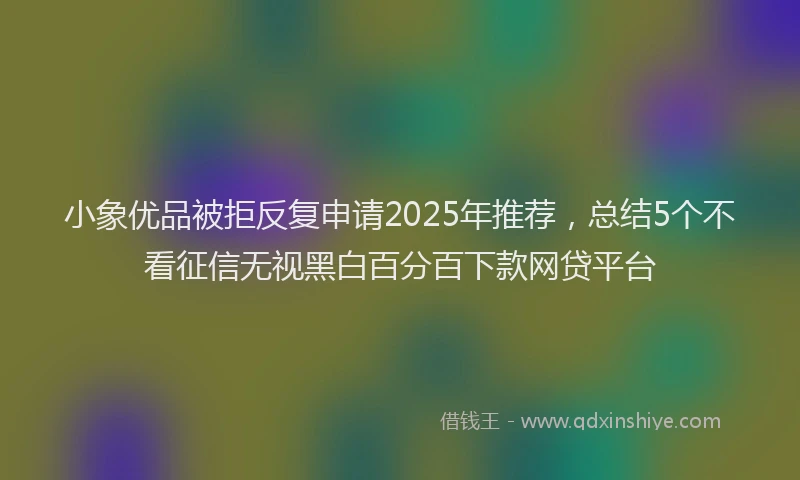 小象优品被拒反复申请2025年推荐，总结5个不看征信无视黑白百分百下款网贷平台