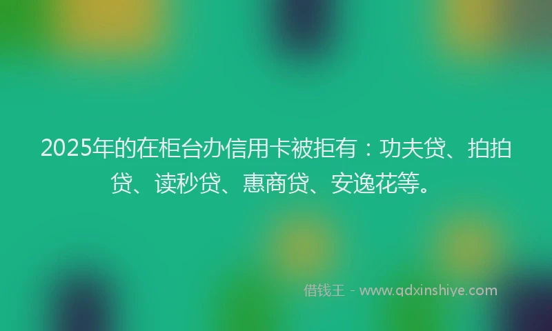 2025年的在柜台办信用卡被拒有：功夫贷、拍拍贷、读秒贷、惠商贷、安逸花等。