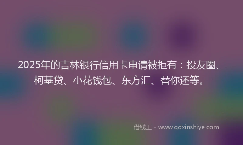 2025年的吉林银行信用卡申请被拒有：投友圈、柯基贷、小花钱包、东方汇、替你还等。