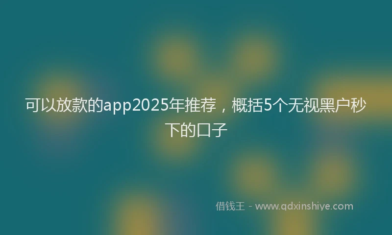 可以放款的app2025年推荐，概括5个无视黑户秒下的口子