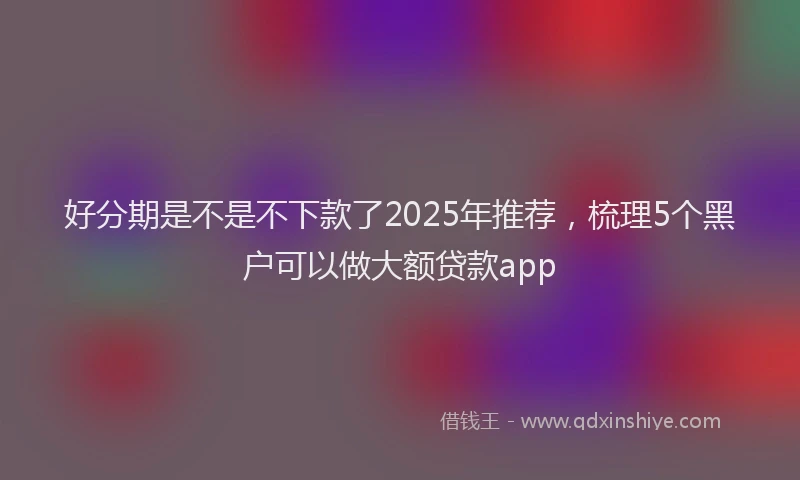 好分期是不是不下款了2025年推荐，梳理5个黑户可以做大额贷款app