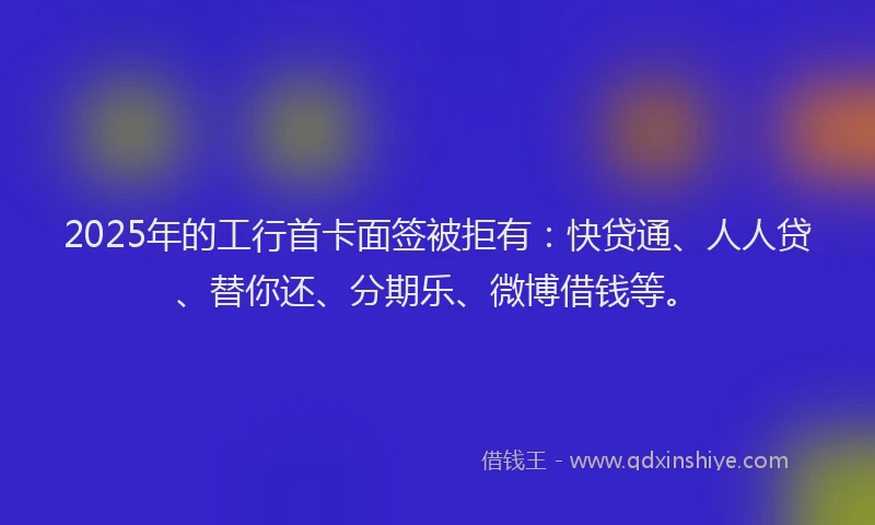 2025年的工行首卡面签被拒有：快贷通、人人贷、替你还、分期乐、微博借钱等。