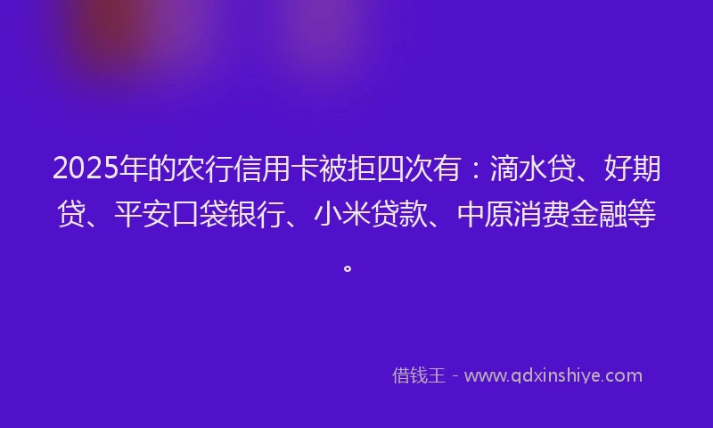 2025年的农行信用卡被拒四次有：滴水贷、好期贷、平安口袋银行、小米贷款、中原消费金融等。