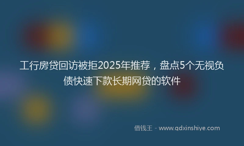 工行房贷回访被拒2025年推荐，盘点5个无视负债快速下款长期网贷的软件