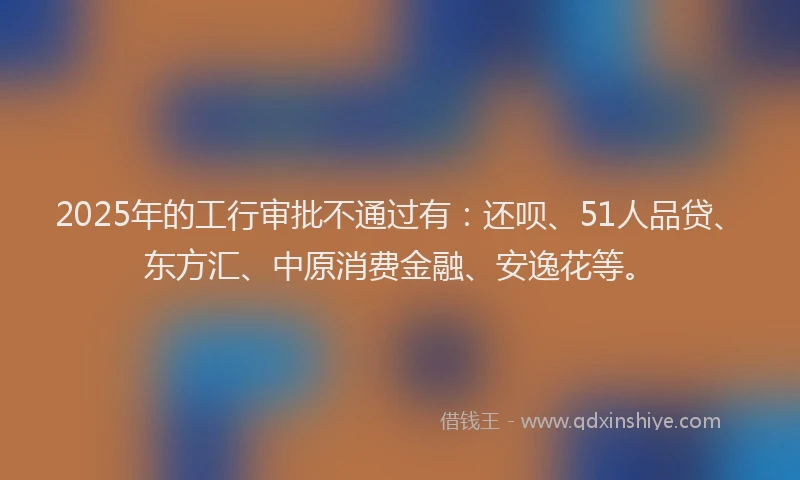 2025年的工行审批不通过有：还呗、51人品贷、东方汇、中原消费金融、安逸花等。
