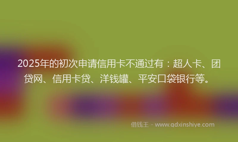 2025年的初次申请信用卡不通过有：超人卡、团贷网、信用卡贷、洋钱罐、平安口袋银行等。