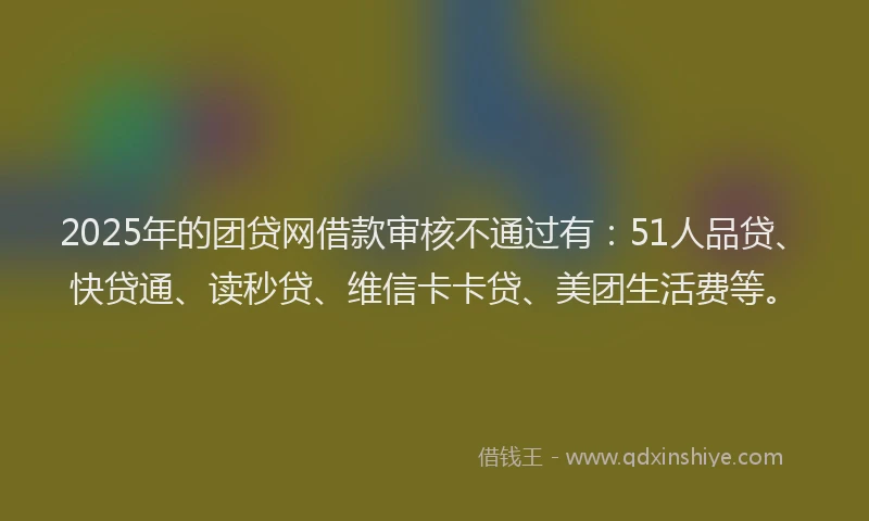 2025年的团贷网借款审核不通过有：51人品贷、快贷通、读秒贷、维信卡卡贷、美团生活费等。