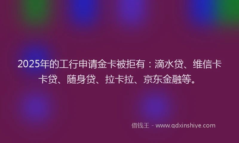 2025年的工行申请金卡被拒有：滴水贷、维信卡卡贷、随身贷、拉卡拉、京东金融等。