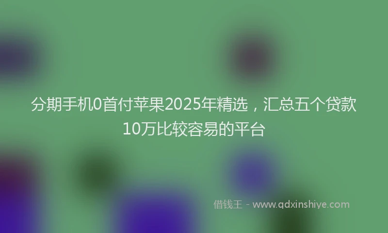 分期手机0首付苹果2025年精选，汇总五个贷款10万比较容易的平台