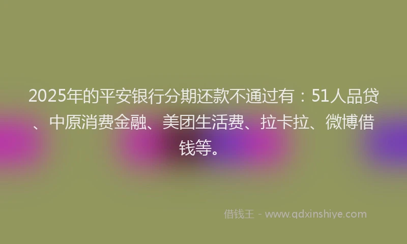 2025年的平安银行分期还款不通过有：51人品贷、中原消费金融、美团生活费、拉卡拉、微博借钱等。