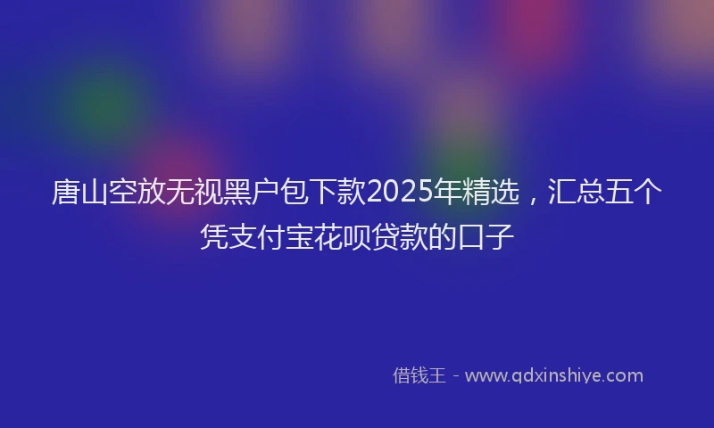 唐山空放无视黑户包下款2025年精选，汇总五个凭支付宝花呗贷款的口子