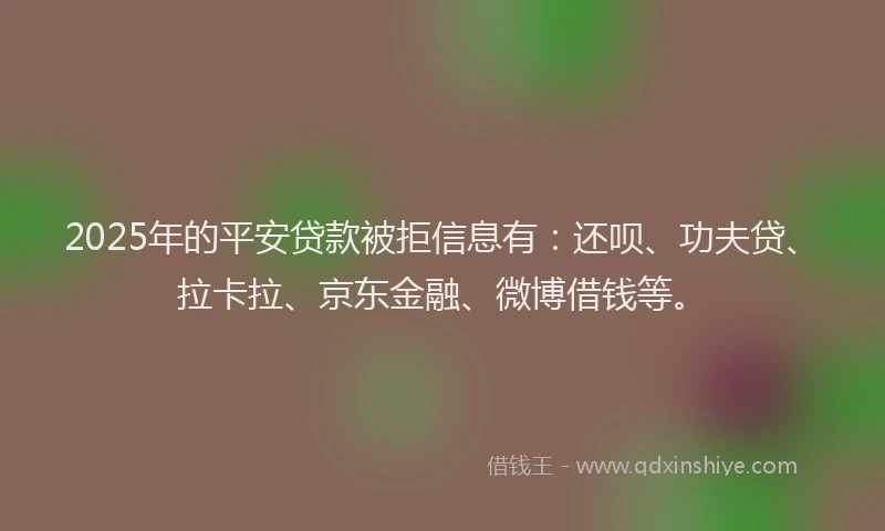 2025年的平安贷款被拒信息有：还呗、功夫贷、拉卡拉、京东金融、微博借钱等。