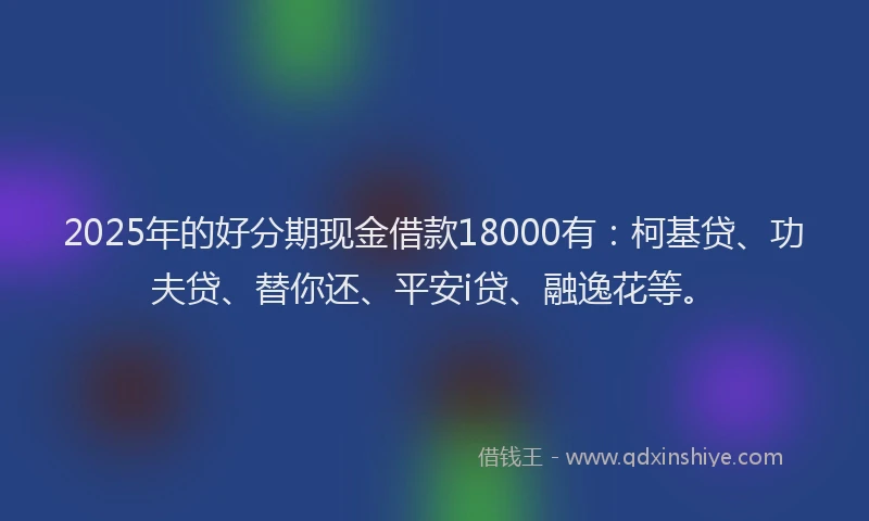2025年的好分期现金借款18000有:柯基贷、功夫贷、替你还、平安i贷、融逸花等。