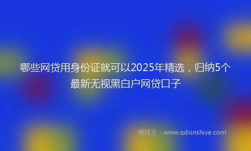 哪些网贷用身份证就可以2025年精选，归纳5个最新无视黑白户网贷口子