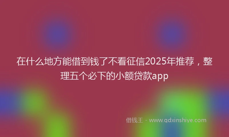 在什么地方能借到钱了不看征信2025年推荐，整理五个必下的小额贷款app