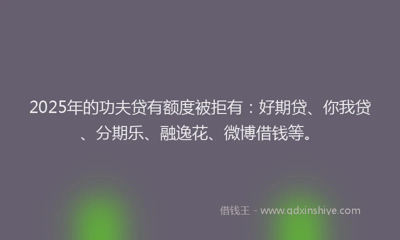 2025年的功夫贷有额度被拒有：好期贷、你我贷、分期乐、融逸花、微博借钱等。