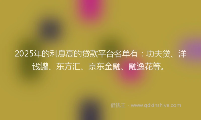 2025年的利息高的贷款平台名单有：功夫贷、洋钱罐、东方汇、京东金融、融逸花等。