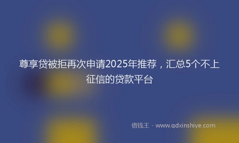尊享贷被拒再次申请2025年推荐，汇总5个不上征信的贷款平台