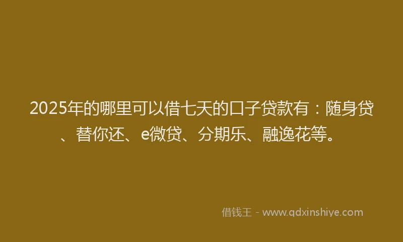 2025年的哪里可以借七天的口子贷款有：随身贷、替你还、e微贷、分期乐、融逸花等。