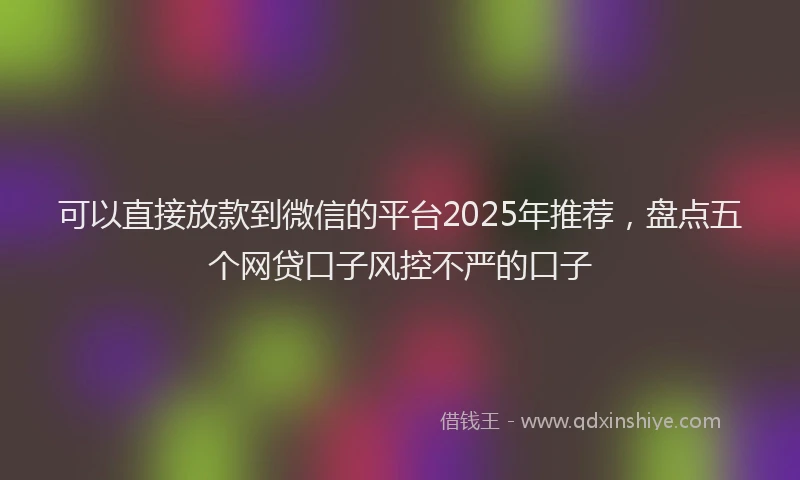 可以直接放款到微信的平台2025年推荐，盘点五个网贷口子风控不严的口子