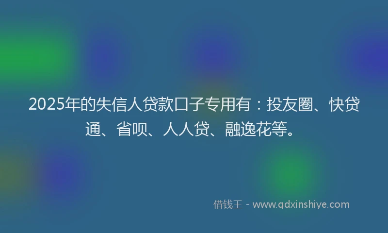 2025年的失信人贷款口子专用有：投友圈、快贷通、省呗、人人贷、融逸花等。