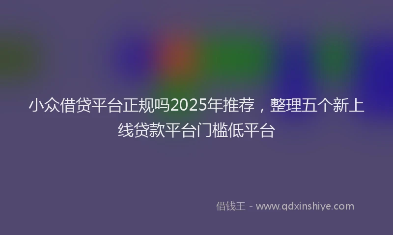 小众借贷平台正规吗2025年推荐，整理五个新上线贷款平台门槛低平台