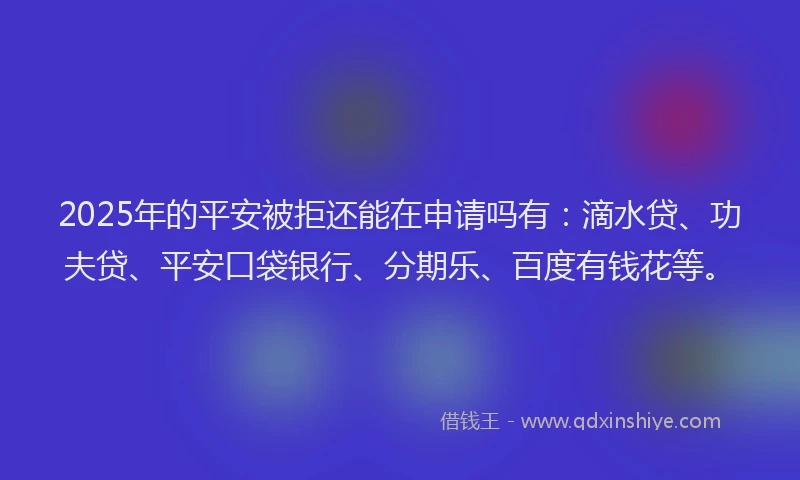 2025年的平安被拒还能在申请吗有：滴水贷、功夫贷、平安口袋银行、分期乐、百度有钱花等。