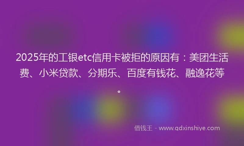 2025年的工银etc信用卡被拒的原因有：美团生活费、小米贷款、分期乐、百度有钱花、融逸花等。