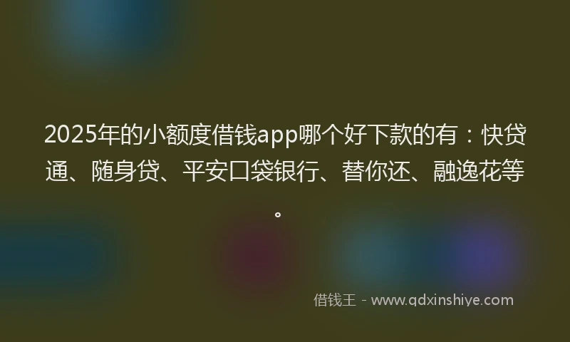 2025年的小额度借钱app哪个好下款的有：快贷通、随身贷、平安口袋银行、替你还、融逸花等。