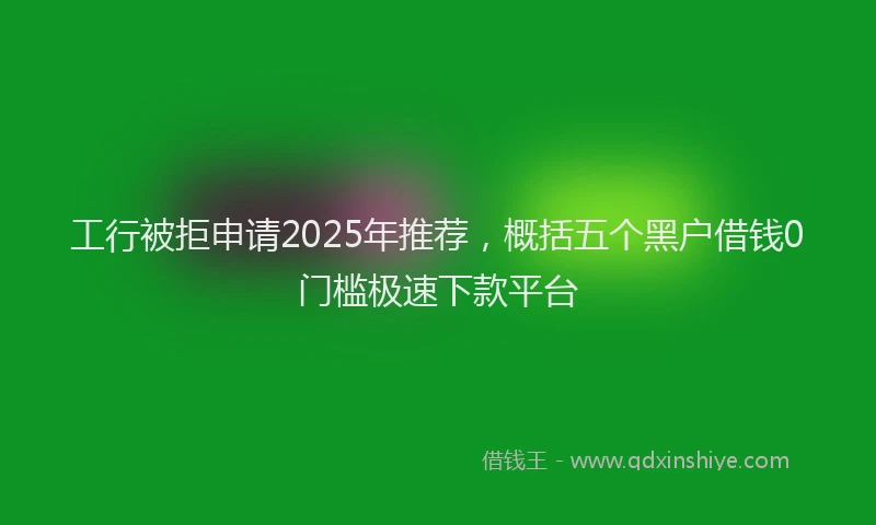 工行被拒申请2025年推荐，概括五个黑户借钱0门槛极速下款平台