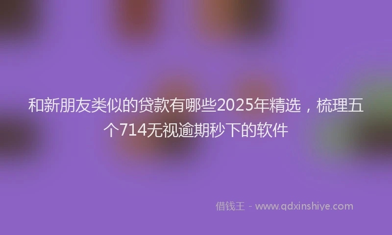 和新朋友类似的贷款有哪些2025年精选，梳理五个714无视逾期秒下的软件