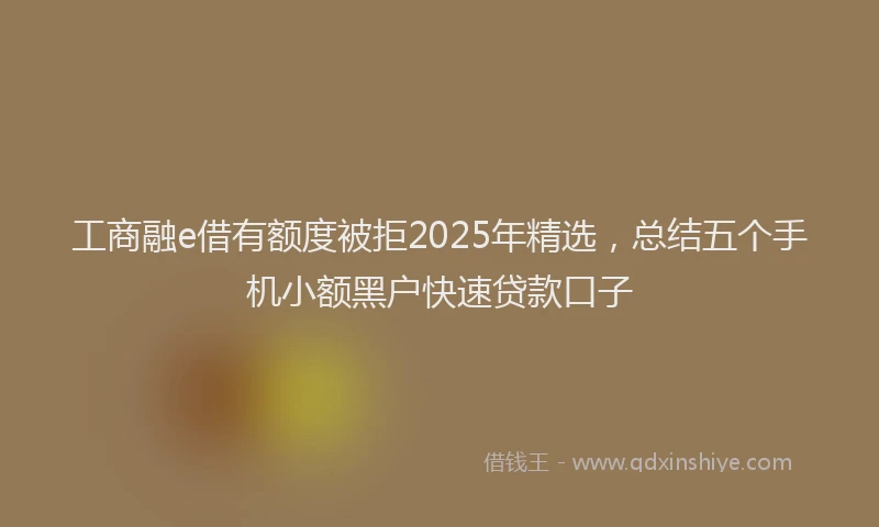 工商融e借有额度被拒2025年精选，总结五个手机小额黑户快速贷款口子