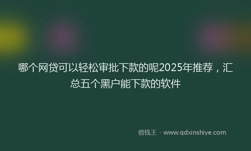 哪个网贷可以轻松审批下款的呢2025年推荐，汇总五个黑户能下款的软件