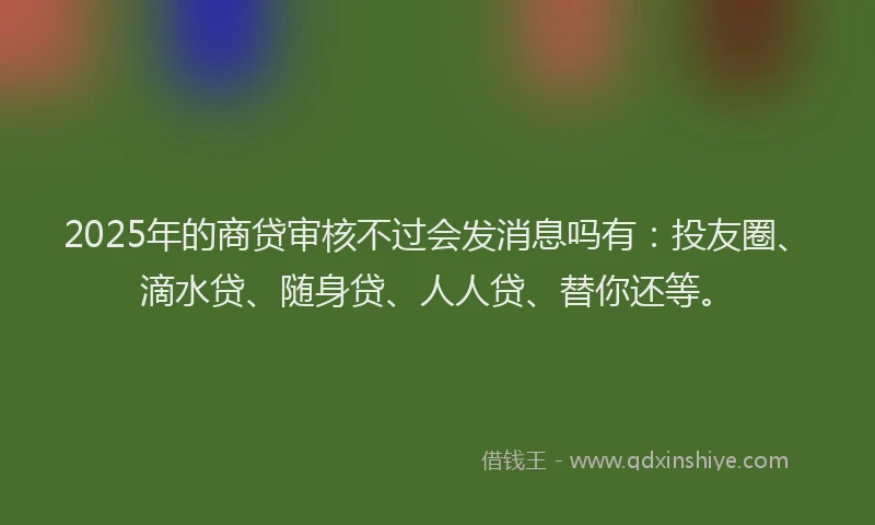 2025年的商贷审核不过会发消息吗有：投友圈、滴水贷、随身贷、人人贷、替你还等。