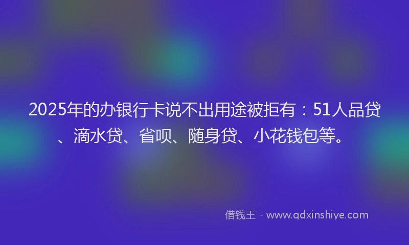 2025年的办银行卡说不出用途被拒有：51人品贷、滴水贷、省呗、随身贷、小花钱包等。